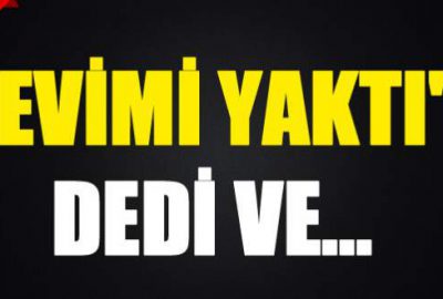 ‘Evimi yaktı’ dedi ve…